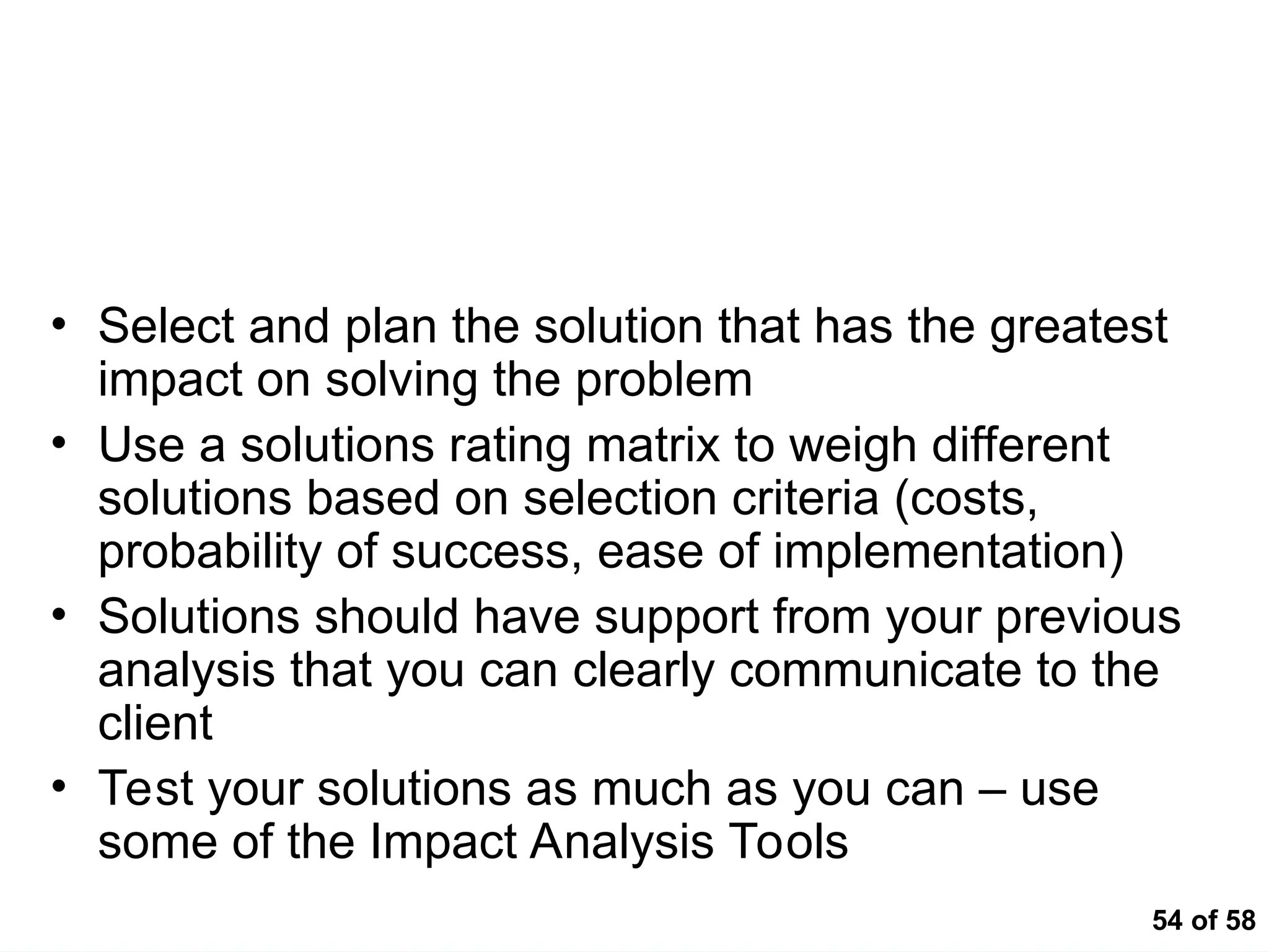 54 of 58
Basic Concepts
• Select and plan the solution that has the greatest
impact on solving the problem
• Use a solutions rating matrix to weigh different
solutions based on selection criteria (costs,
probability of success, ease of implementation)
• Solutions should have support from your previous
analysis that you can clearly communicate to the
client
• Test your solutions as much as you can – use
some of the Impact Analysis Tools
 