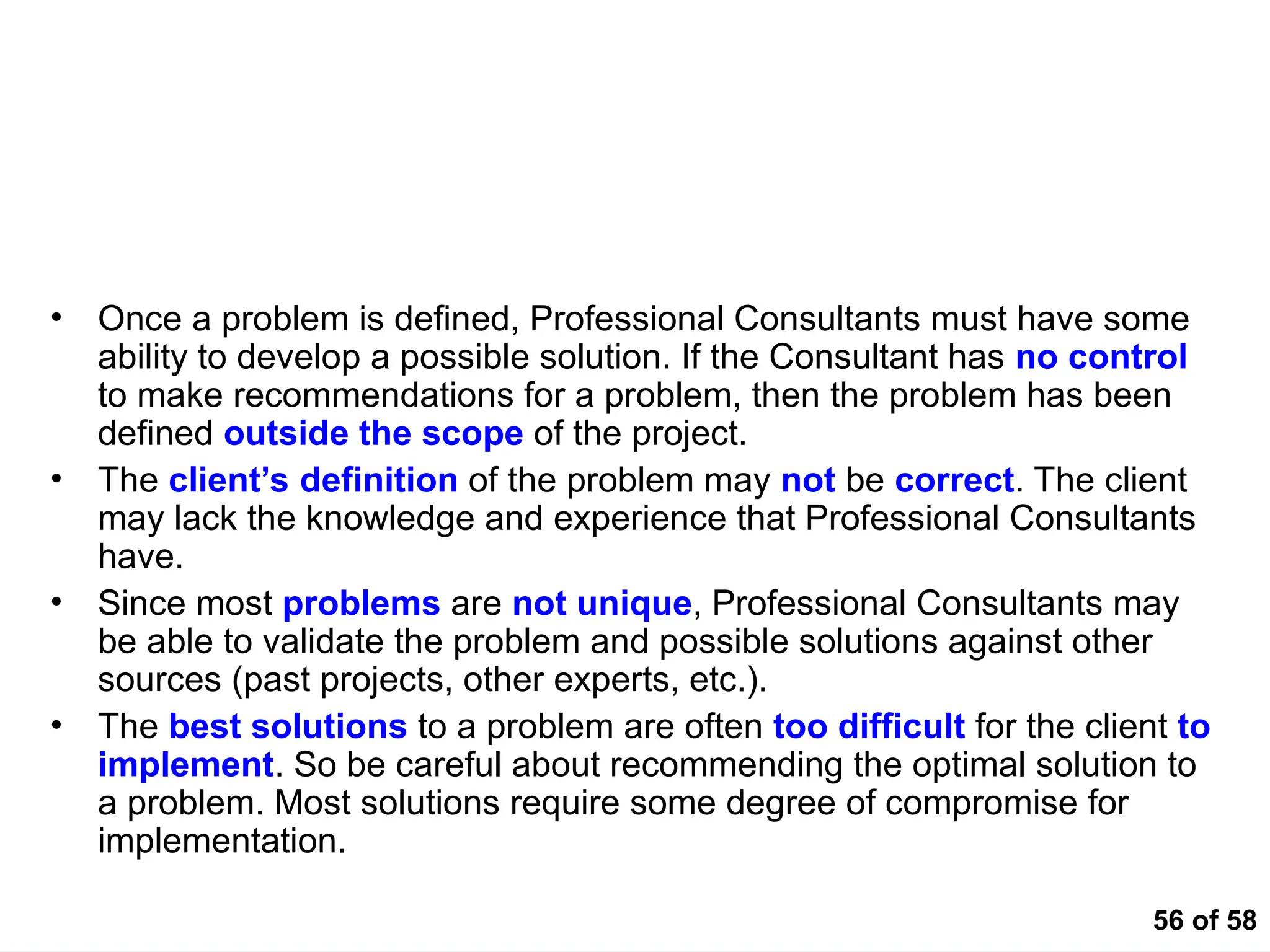 56 of 58
Common Land Mines that Blow Analytical Thinking
Apart
• Once a problem is defined, Professional Consultants must have some
ability to develop a possible solution. If the Consultant has no control
to make recommendations for a problem, then the problem has been
defined outside the scope of the project.
• The client’s definition of the problem may not be correct. The client
may lack the knowledge and experience that Professional Consultants
have.
• Since most problems are not unique, Professional Consultants may
be able to validate the problem and possible solutions against other
sources (past projects, other experts, etc.).
• The best solutions to a problem are often too difficult for the client to
implement. So be careful about recommending the optimal solution to
a problem. Most solutions require some degree of compromise for
implementation.
 
