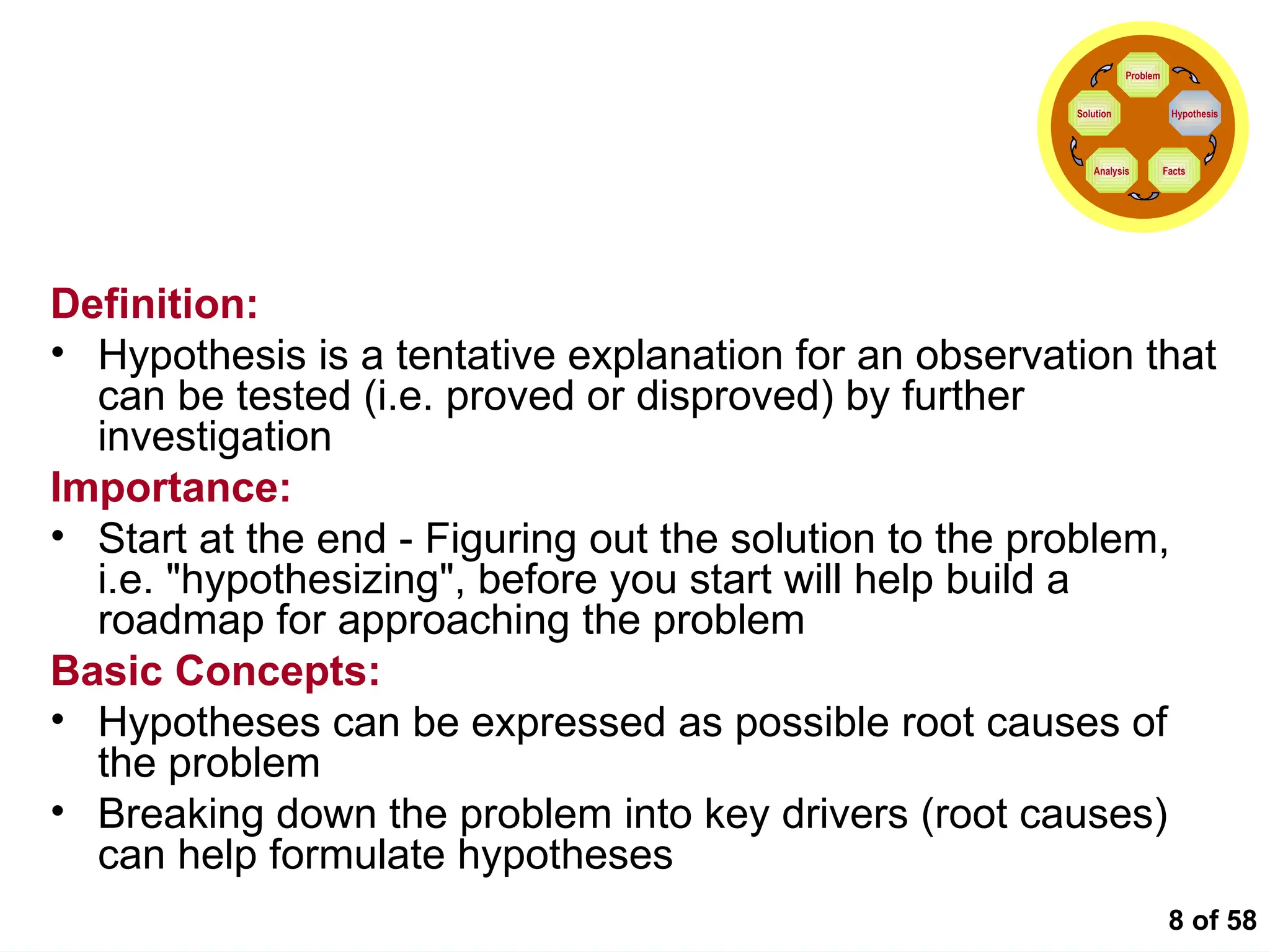 8 of 58
Formulating the Hypotheses
Definition:
• Hypothesis is a tentative explanation for an observation that
can be tested (i.e. proved or disproved) by further
investigation
Importance:
• Start at the end - Figuring out the solution to the problem,
i.e. "hypothesizing", before you start will help build a
roadmap for approaching the problem
Basic Concepts:
• Hypotheses can be expressed as possible root causes of
the problem
• Breaking down the problem into key drivers (root causes)
can help formulate hypotheses
Problem
Hypothesis
Facts
Analysis
Solution
 