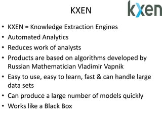 KXEN
• KXEN = Knowledge Extraction Engines
• Automated Analytics
• Reduces work of analysts
• Products are based on algorithms developed by
Russian Mathematician Vladimir Vapnik
• Easy to use, easy to learn, fast & can handle large
data sets
• Can produce a large number of models quickly
• Works like a Black Box
 
