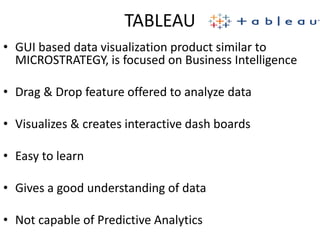 TABLEAU
• GUI based data visualization product similar to
MICROSTRATEGY, is focused on Business Intelligence
• Drag & Drop feature offered to analyze data
• Visualizes & creates interactive dash boards
• Easy to learn
• Gives a good understanding of data
• Not capable of Predictive Analytics
 