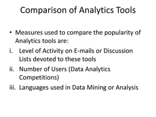 Comparison of Analytics Tools
• Measures used to compare the popularity of
Analytics tools are:
i. Level of Activity on E-mails or Discussion
Lists devoted to these tools
ii. Number of Users (Data Analytics
Competitions)
iii. Languages used in Data Mining or Analysis
 