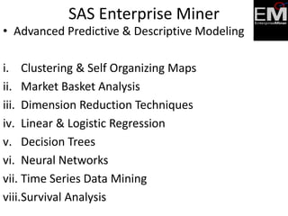 • Advanced Predictive & Descriptive Modeling
i. Clustering & Self Organizing Maps
ii. Market Basket Analysis
iii. Dimension Reduction Techniques
iv. Linear & Logistic Regression
v. Decision Trees
vi. Neural Networks
vii. Time Series Data Mining
viii.Survival Analysis
SAS Enterprise Miner
 