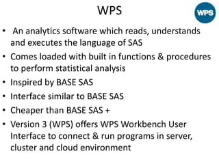 WPS
• An analytics software which reads, understands
and executes the language of SAS
• Comes loaded with built in functions & procedures
to perform statistical analysis
• Inspired by BASE SAS
• Interface similar to BASE SAS
• Cheaper than BASE SAS +
• Version 3 (WPS) offers WPS Workbench User
Interface to connect & run programs in server,
cluster and cloud environment
 