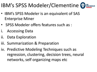 • IBM’s SPSS Modeler is an equivalent of SAS
Enterprise Miner
• SPSS Modeler offers features such as :
i. Accessing Data
ii. Data Exploration
iii. Summarization & Preparation
iv. Predictive Modeling Techniques such as
regression, clustering, decision trees, neural
networks, self organizing maps etc
IBM’s SPSS Modeler/Clementine
 
