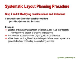 Systematic Layout Planning - 34
Step 7 and 8: Modifying considerations and limitations
Site-specific and Operation-specific conditions
possible adjustment to the layout
Example:
 Location of external transportation system (e.g., rail, road, river access)
→ may restrict the location of shipping and receiving
 limitations on access to utilities ( lighting, etc) in certain areas
 aisles should be straight and close to the point where move requests are
generated without obstructing manufacturing activities
Systematic Layout Planning Procedure
 