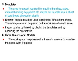 5. Templates
 The area (or space) required by machine benches, racks,
material handling equipment etc. maybe cut to scale from a sheet
of card board plywood or plastic.
 Different colours could be used to represent different machines.
These templates can be placed on the work area drawn to scale.
 Layout can be optimised by placing the templates and by
analysing the alternatives.
6. Three Dimensional Models
 The work space is represented in three dimensions to visualise
the actual work situations
 