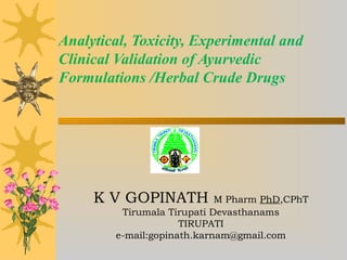 Analytical, Toxicity, Experimental and
Clinical Validation of Ayurvedic
Formulations /Herbal Crude Drugs
K V GOPINATH M Pharm PhD,CPhT
Tirumala Tirupati Devasthanams
TIRUPATI
e-mail:gopinath.karnam@gmail.com
 