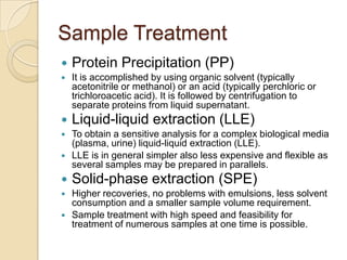 Sample Treatment


Protein Precipitation (PP)



It is accomplished by using organic solvent (typically
acetonitrile or methanol) or an acid (typically perchloric or
trichloroacetic acid). It is followed by centrifugation to
separate proteins from liquid supernatant.



Liquid-liquid extraction (LLE)



To obtain a sensitive analysis for a complex biological media
(plasma, urine) liquid-liquid extraction (LLE).
LLE is in general simpler also less expensive and flexible as
several samples may be prepared in parallels.





Solid-phase extraction (SPE)



Higher recoveries, no problems with emulsions, less solvent
consumption and a smaller sample volume requirement.
Sample treatment with high speed and feasibility for
treatment of numerous samples at one time is possible.



 