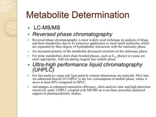 Metabolite Determination



LC-MS/MS
Reversed phase chromatography

Reversed phase chromatography is most widely used technique in analysis of drugs
and their metabolites due to its extensive application to most small molecules which
are separated by their degree of hydrophobic interaction with the stationary phase.
 An increased polarity of the metabolite decreased retention on the stationary phase.
 For polar metabolites short chain bonded phases, such as C 8, phenyl or cyano are
more appropriate. Add ion-paring reagent into mobile phase.




Ultra-high performance liquid chromatography
(UHPLC)

For fast analyses using sub-2μm particle column dimensions are typically 50x2 mm.
An additional benefit of UHPLC is the low consumption of mobile phase, where it
saves at least 80% compared to HPLC.
 Advantages as enhanced separation efficiency, short analysis time and high detection
sensitivity make UHPLC coupled with MS/MS an even more powerful analytical
support in pharmacokinetic studies.


 