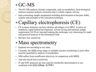  GC-MS



The GC-MS analysis of polar compounds, such as metabolites, from biological
matrices requires analytes extraction into a volatile organic solvent.
time-consuming sample preparation including derivatization to become stable,
volatile and amenable to the ionization technique.

 Capillary electrophoresis (CE)




CE in many instances can have distinct advantages over HPLC in terms of
simplicity, rapid method development, solvent saving and minimal sample
requirement [10-30 nL injected] making this technique very interesting for rapid
and practical analyses in the biomedical field.
But have less sensitivity.

 Mass






spectrometry

Separate ion according to m/z ratio.
Currently, the QQQ using single or multiple reaction monitoring is most often
used for quantitative analysis of metabolites.
SIM suffers from insufficient selectivity in comparison with MRM.
And also much lower sensitivity.
IT and TOF analyzers are also used for metabolite determination or use
combined with QQQ (Qtrap, Q-TOF).

 