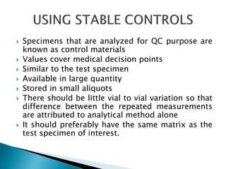 Specimens that are analyzed for QC purpose are
known as control materials
 Values cover medical decision points
 Similar to the test specimen
 Available in large quantity
 Stored in small aliquots
 There should be little vial to vial variation so that
difference between the repeated measurements
are attributed to analytical method alone
 It should preferably have the same matrix as the
test specimen of interest.
 