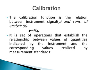  The calibration function is the relation
between instrument signal(y) and conc. of
analyte (x)
y=f(x)
 It is set of operations that establish the
relationship between values of quantities
indicated by the instrument and the
corresponding values realized by
measurement standards
 