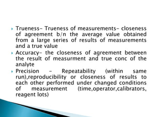  Trueness- Trueness of measurements- closeness
of agreement b/n the average value obtained
from a large series of results of measurements
and a true value
 Accuracy- the closeness of agreement between
the result of measurment and true conc of the
analyte
 Precision - Repeatability (within same
run),reproducibility or closeness of results to
each other performed under changed conditions
of measurement (time,operator,calibrators,
reagent lots)
 