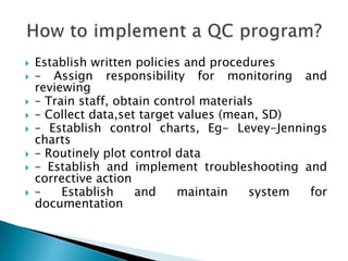  Establish written policies and procedures
 – Assign responsibility for monitoring and
reviewing
 – Train staff, obtain control materials
 – Collect data,set target values (mean, SD)
 – Establish control charts, Eg- Levey-Jennings
charts
 – Routinely plot control data
 – Establish and implement troubleshooting and
corrective action
 – Establish and maintain system for
documentation
 