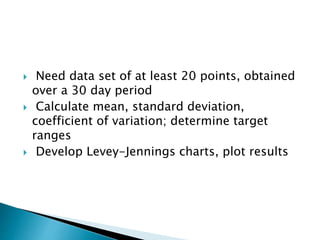  Need data set of at least 20 points, obtained
over a 30 day period
 Calculate mean, standard deviation,
coefficient of variation; determine target
ranges
 Develop Levey-Jennings charts, plot results
 