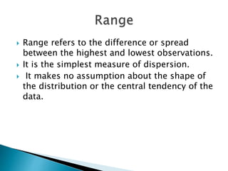  Range refers to the difference or spread
between the highest and lowest observations.
 It is the simplest measure of dispersion.
 It makes no assumption about the shape of
the distribution or the central tendency of the
data.
 