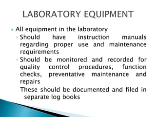  All equipment in the laboratory
◦ Should have instruction manuals
regarding proper use and maintenance
requirements
◦ Should be monitored and recorded for
quality control procedures, function
checks, preventative maintenance and
repairs
These should be documented and filed in
separate log books
 