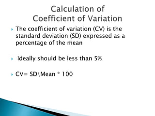  The coefficient of variation (CV) is the
standard deviation (SD) expressed as a
percentage of the mean
 Ideally should be less than 5%
 CV= SDMean * 100
 