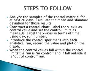  Analyze the samples of the control material for
atleast 20 days. Calculate the mean and standard
deviation for those results.
 Construct a control chart. Label the y-axis as
control value and set the control limits as
mean±3s. Label the x-axis in terms of time,
using day, run number.
 Introduce the control specimens into each
analytical run, record the value and plot on the
graph.
 When the control values fall within the control
limits the run is “in control” and if fall outside it
is “out of control” run.
 