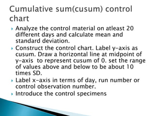  Analyze the control material on atleast 20
different days and calculate mean and
standard deviation.
 Construct the control chart. Label y-axis as
cusum. Draw a horizontal line at midpoint of
y-axis to represent cusum of 0. set the range
of values above and below to be about 10
times SD.
 Label x-axis in terms of day, run number or
control observation number.
 Introduce the control specimens
 