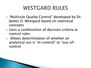  “Multirule Quality Control” developed by Dr.
James O. Westgard based on statistical
concepts
 Uses a combination of decision criteria or
control rules
 Allows determination of whether an
analytical run is “in-control” or “out-of-
control
 