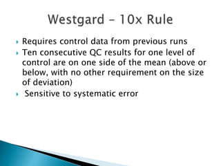 Requires control data from previous runs
 Ten consecutive QC results for one level of
control are on one side of the mean (above or
below, with no other requirement on the size
of deviation)
 Sensitive to systematic error
 