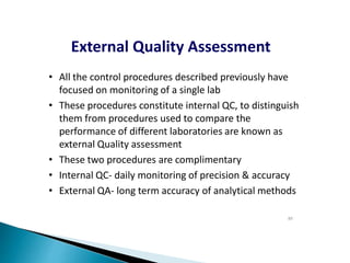 External Quality Assessment
• All the control procedures described previously have
focused on monitoring of a single lab
• These procedures constitute internal QC, to distinguish
them from procedures used to compare the
performance of different laboratories are known as
external Quality assessment
• These two procedures are complimentary
• Internal QC- daily monitoring of precision & accuracy
• External QA- long term accuracy of analytical methods
89
 