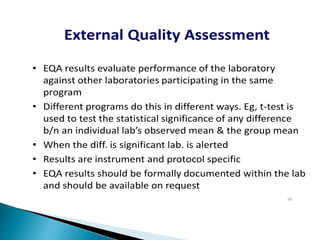 • EQA results evaluate performance of the laboratory
against other laboratories participating in the same
program
• Different programs do this in different ways. Eg, t-test is
used to test the statistical significance of any difference
b/n an individual lab’s observed mean & the group mean
• When the diff. is significant lab. is alerted
• Results are instrument and protocol specific
• EQA results should be formally documented within the lab
and should be available on request
External Quality Assessment
90
 