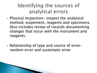  Physical inspection- inspect the analytical
method, euipement, reagents and specimens.
Also includes review of records documenting
changes that occur with the instrument and
reagents.
 Relationship of type and source of error-
random error and systematic error
 