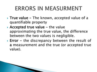  True value - The known, accepted value of a
quantifiable property
 Accepted true value - the value
approximating the true value, the difference
between the two values is negligible.
 Error - the discrepancy between the result of
a measurement and the true (or accepted true
value).
 