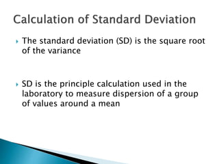  The standard deviation (SD) is the square root
of the variance
 SD is the principle calculation used in the
laboratory to measure dispersion of a group
of values around a mean
 