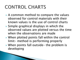  A common method to compare the values
observed for control materials with their
known values is the use of control charts
 Simple graphical displays in which the
observed values are plotted versus the time
when the observations are made
 When plotted points fall within the control
limit- method is performing properly
 When points fall outside- the problem is
developing
 