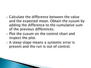  Calculate the difference between the value
and the expected mean. Obtain the cusum by
adding the difference to the cumulative sum
of the previous differences.
 Plot the cusum on the control chart and
inspect the plot.
 A steep slope means a systemic error is
present and the run is out of control.
 
