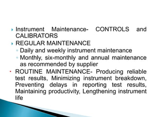  Instrument Maintenance- CONTROLS and
CALIBRATORS
 REGULAR MAINTENANCE
◦ Daily and weekly instrument maintenance
◦ Monthly, six-monthly and annual maintenance
as recommended by supplier
 ROUTINE MAINTENANCE- Producing reliable
test results, Minimizing instrument breakdown,
Preventing delays in reporting test results,
Maintaining productivity, Lengthening instrument
life
 