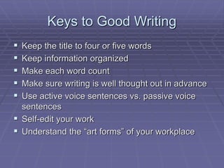 Keys to Good Writing
 Keep the title to four or five words
 Keep information organized
 Make each word count
 Make sure writing is well thought out in advance
 Use active voice sentences vs. passive voice
sentences
 Self-edit your work
 Understand the “art forms” of your workplace
 