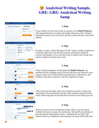 😝Analytical Writing Sample.
GRE: GRE: Analytical Writing
Samp
1. Step
To get started, you must first create an account on site HelpWriting.net.
The registration process is quick and simple, taking just a few moments.
During this process, you will need to provide a password and a valid email
address.
2. Step
In order to create a "Write My Paper For Me" request, simply complete the
10-minute order form. Provide the necessary instructions, preferred
sources, and deadline. If you want the writer to imitate your writing style,
attach a sample of your previous work.
3. Step
When seeking assignment writing help from HelpWriting.net, our
platform utilizes a bidding system. Review bids from our writers for your
request, choose one of them based on qualifications, order history, and
feedback, then place a deposit to start the assignment writing.
4. Step
After receiving your paper, take a few moments to ensure it meets your
expectations. If you're pleased with the result, authorize payment for the
writer. Don't forget that we provide free revisions for our writing services.
5. Step
When you opt to write an assignment online with us, you can request
multiple revisions to ensure your satisfaction. We stand by our promise to
provide original, high-quality content - if plagiarized, we offer a full
refund. Choose us confidently, knowing that your needs will be fully met.
😝Analytical Writing Sample. GRE: GRE: Analytical Writing Samp 😝Analytical Writing Sample. GRE: GRE:
Analytical Writing Samp
 