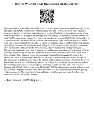 How To Write An Essay On Donovan Smith s Journey
Donovan Smith s Journey Donovan Smith is a 13 boy who was formerly homeless but got back on his
feet again. He started a soap business which is called Toil And Trouble . His mom was a veteran so
they got to live in a certain homeless shelter where he started his business by making soap out of aloe
vera and goat milk. He even gives his earnings back to Charities. He must have awesome karma! Toil
And Trouble was a bumpy journey. As i said in the introduction he started WHILE he was homeless in
a homeless shelter. He started from scratch and natural resources, (goat s milk and aloe vera) and he
even shapes them into food, flowers, etc. He started off making a stand to sell his soaps which became
surprisingly successful for a cardboard stand selling decorative soaps. He then moved his business to
etsy. He was online and nationwide! Newsela says, ... Show more content on Helpwriting.net ...
He was homeless about 5 years ago. It was just him and his mom against the world. It started off with
his single mother losing her job, then apartment. Newsela stats, Donovan Smith knows what it s like
to be in need. . They were not wrong, he was in need before helping the needy. He lived in the
Henderson House in Albuquerque, New mexico for years. It was the only home he had for a while.
But before, you might have know him as the humble, selfless, charity donating, 13 year old. Now you
know about his past, let s talk about the present! He is doing very well since the tough times, and due
to his amazing business he is in a good place. According to https://newsela.com , Donovan was
honored with a Youth Choice Award at the McDonald s 365Black Community Awards. and that is just
one of them! The papers editorial board wrote about him too. He loves reading shakespeare, playing
video games on his Xbox, and he is writing a children s book! As you now can tell, he has a nice
contrast to his life. Not too bad, but not
... Get more on HelpWriting.net ...
 