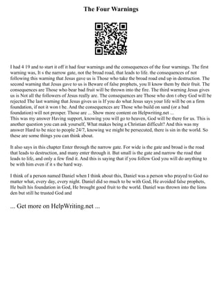 The Four Warnings
I had 4 19 and to start it off it had four warnings and the consequences of the four warnings. The first
warning was, It s the narrow gate, not the broad road, that leads to life. the consequences of not
following this warning that Jesus gave us is Those who take the broad road end up in destruction. The
second warning that Jesus gave to us is Beware of false prophets, you ll know them by their fruit. The
consequences are Those who bear bad fruit will be thrown into the fire. The third warning Jesus gives
us is Not all the followers of Jesus really are. The consequences are Those who don t obey God will be
rejected The last warning that Jesus gives us is If you do what Jesus says your life will be on a firm
foundation, if not it won t be. And the consequences are Those who build on sand (or a bad
foundation) will not prosper. Those are ... Show more content on Helpwriting.net ...
This was my answer Having support, knowing you will go to heaven, God will be there for us. This is
another question you can ask yourself, What makes being a Christian difficult? And this was my
answer Hard to be nice to people 24/7, knowing we might be persecuted, there is sin in the world. So
these are some things you can think about.
It also says in this chapter Enter through the narrow gate. For wide is the gate and broad is the road
that leads to destruction, and many enter through it. But small is the gate and narrow the road that
leads to life, and only a few find it. And this is saying that if you follow God you will do anything to
be with him even if it s the hard way.
I think of a person named Daniel when I think about this, Daniel was a person who prayed to God no
matter what, every day, every night. Daniel did so much to be with God, He avoided false prophets,
He built his foundation in God, He brought good fruit to the world. Daniel was thrown into the lions
den but still he trusted God and
... Get more on HelpWriting.net ...
 
