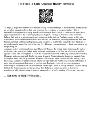 The Flaws In Early American History Textbooks
To begin, a major flaw in the way American history courses are taught is due to the fact that textbooks
do not allow students to form their own opinions, for everything is presented as fact . This is
exemplified through the way early American life is taught. For example, a controversial topic is the
specific destination of the Mayflower during the Pilgrim s journey to America. Some historians
believe their arrival in Massachusetts was on purpose to be far from Anglican control in Virginia,
while others believe violent storms lead them off track, or there were just navigation errors. The flaw
then arises for all textbooks only pick one, and present it as fact to their readers for they believe it is
the students only way to learn about the past (81). However, a student needs ... Show more content on
Helpwriting.net ...
American history textbooks always favor Plymouth Rock as the United States birthplace, for earlier
settlements like Jamestown lacked moral and even participated in the first use of chemical warfare
against a tribe, after forcing them to teach the colonists how to farm and taking them as prisoners (84).
However, textbooks overlook this for the more favorable Pilgrims in order to prevent students from
feeling bad about their early ancestors. However, this mindset strips students abilities to apply their
knowledge and come to conclusions on what went right and what went wrong with the settlements in
order to reach an educated perspective on their past. Textbooks believe it necessary to present
everything as fact in order for children to learn and be right , when in reality it hinders students ability
to think for themselves and use the evidence they do have to reason and come to their own
conclusions, which is necessary to promote a deeper level of understanding of America s past and
... Get more on HelpWriting.net ...
 