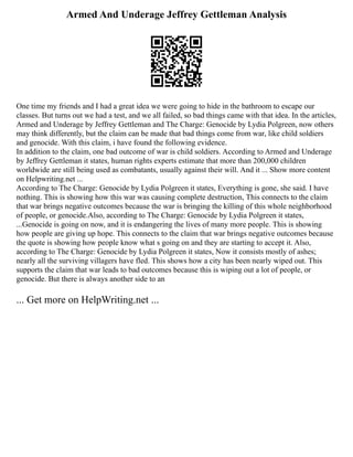 Armed And Underage Jeffrey Gettleman Analysis
One time my friends and I had a great idea we were going to hide in the bathroom to escape our
classes. But turns out we had a test, and we all failed, so bad things came with that idea. In the articles,
Armed and Underage by Jeffrey Gettleman and The Charge: Genocide by Lydia Polgreen, now others
may think differently, but the claim can be made that bad things come from war, like child soldiers
and genocide. With this claim, i have found the following evidence.
In addition to the claim, one bad outcome of war is child soldiers. According to Armed and Underage
by Jeffrey Gettleman it states, human rights experts estimate that more than 200,000 children
worldwide are still being used as combatants, usually against their will. And it ... Show more content
on Helpwriting.net ...
According to The Charge: Genocide by Lydia Polgreen it states, Everything is gone, she said. I have
nothing. This is showing how this war was causing complete destruction, This connects to the claim
that war brings negative outcomes because the war is bringing the killing of this whole neighborhood
of people, or genocide.Also, according to The Charge: Genocide by Lydia Polgreen it states,
...Genocide is going on now, and it is endangering the lives of many more people. This is showing
how people are giving up hope. This connects to the claim that war brings negative outcomes because
the quote is showing how people know what s going on and they are starting to accept it. Also,
according to The Charge: Genocide by Lydia Polgreen it states, Now it consists mostly of ashes;
nearly all the surviving villagers have fled. This shows how a city has been nearly wiped out. This
supports the claim that war leads to bad outcomes because this is wiping out a lot of people, or
genocide. But there is always another side to an
... Get more on HelpWriting.net ...
 