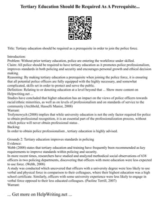 Tertiary Education Should Be Required As A Prerequisite...
Title: Tertiary education should be required as a prerequisite in order to join the police force.
Introduction:
Problem: Without prior tertiary education, police are entering the workforce under skilled.
Claim: All police should be required to have tertiary education as it promotes police professionalism,
improves standards in both policing and security and encourages personal growth and ethical decision
making.
Reasoning: By making tertiary education a prerequisite when joining the police force, it is ensuring
that all potential police officers are fully equipped with the highly necessary, and somewhat
complicated, skills set in order to protect and serve the public.
Definition: Relating to or denoting education at a level beyond that ... Show more content on
Helpwriting.net ...
Studies have concluded that higher education has an impact on the views of police officers towards
racial/ethnic minorities, as well as on levels of professionalism and on standards of service to the
community (Archbold, Hasselli Manist, 2008)
Warrant:
Trofymowych (2008) implies that while university education is not the only factor required for police
to obtain professional recognition, it is an essential part of the professionalization process, without
which police will never obtain professional status .
Backing:
In order to obtain police professionalism , tertiary education is highly advised.
Grounds 2: Tertiary education improves standards in policing
Evidence:
Webb (2008) states that tertiary education and training have frequently been recommended as key
requirements to improve standards within policing and security.
In more recent times, researchers have studied and analyzed methodical social observations of 638
officers in two policing departments, discovering that officers with more education were less expected
to use force. (Webb, 2008)
A study was conducted which uncovered that officers with a university degree were less likely to use
verbal and physical force in comparison to their colleagues, where their highest education was a high
school certificate. Similarly, officers with some university experience were less likely to engage in
verbal force opposed to their less educated colleagues. (Paoline Terrill, 2007)
Warrant:
... Get more on HelpWriting.net ...
 