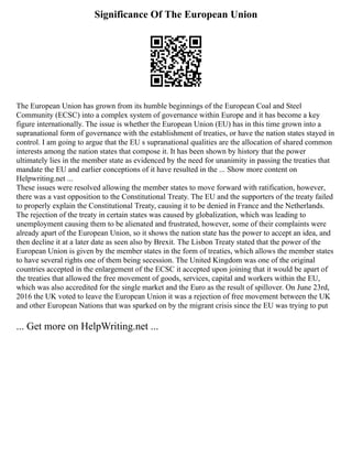 Significance Of The European Union
The European Union has grown from its humble beginnings of the European Coal and Steel
Community (ECSC) into a complex system of governance within Europe and it has become a key
figure internationally. The issue is whether the European Union (EU) has in this time grown into a
supranational form of governance with the establishment of treaties, or have the nation states stayed in
control. I am going to argue that the EU s supranational qualities are the allocation of shared common
interests among the nation states that compose it. It has been shown by history that the power
ultimately lies in the member state as evidenced by the need for unanimity in passing the treaties that
mandate the EU and earlier conceptions of it have resulted in the ... Show more content on
Helpwriting.net ...
These issues were resolved allowing the member states to move forward with ratification, however,
there was a vast opposition to the Constitutional Treaty. The EU and the supporters of the treaty failed
to properly explain the Constitutional Treaty, causing it to be denied in France and the Netherlands.
The rejection of the treaty in certain states was caused by globalization, which was leading to
unemployment causing them to be alienated and frustrated, however, some of their complaints were
already apart of the European Union, so it shows the nation state has the power to accept an idea, and
then decline it at a later date as seen also by Brexit. The Lisbon Treaty stated that the power of the
European Union is given by the member states in the form of treaties, which allows the member states
to have several rights one of them being secession. The United Kingdom was one of the original
countries accepted in the enlargement of the ECSC it accepted upon joining that it would be apart of
the treaties that allowed the free movement of goods, services, capital and workers within the EU,
which was also accredited for the single market and the Euro as the result of spillover. On June 23rd,
2016 the UK voted to leave the European Union it was a rejection of free movement between the UK
and other European Nations that was sparked on by the migrant crisis since the EU was trying to put
... Get more on HelpWriting.net ...
 