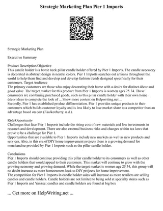 Strategic Marketing Plan Pier 1 Imports
Strategic Marketing Plan
Executive Summary
Product Description/Objective
This candle holder is a bottle neck pillar candle holder offered by Pier 1 Imports. The candle accessory
is decorated in abstract design in neutral colors. Pier 1 Imports searches out artisans throughout the
world to help them find and develop and develop fashion trends designed specifically for their
customers. Target Audience
The primary customers are those who enjoy decorating their home with a desire for distinct décor and
good value. The target market for this product from Pier 1 Imports is women ages 25 34. These
consumers are combining purchased goods, such as this pillar candle holder with their own home
décor ideas to complete the look of ... Show more content on Helpwriting.net ...
Secondly, Pier 1 has established product differentiation. Pier 1 provides unique products to their
customers which builds customer loyalty and is less likely to lose market share to a competitor than an
advantage based on cost (Faulkenberry, n.d.).
Risk/Opportunity
Challenges that face Pier 1 Imports include the rising cost of raw materials and low investments in
research and development. There are also external business risks and changes within tax laws that
prove to be a challenge for Pier 1.
Opportunities that are available to Pier 1 Imports include new markets as well as new products and
services. Also, in this era of DIY home improvement projects there is a growing demand for
merchandise provided by Pier 1 Imports such as the pillar candle holder.
Conclusions
Pier 1 Imports should continue providing this pillar candle holder to its consumers as well as other
candle holders that would appeal to their customers. This market will continue to grow with the
growing economy and growing demand. While the target market is women age 25 34, this group will
no doubt increase as more homeowners look to DIY projects for home improvement.
The competition for Pier 1 Imports in candle holder sales will increase as more retailers are selling
candles and candle holders. Candle holders are not limited to being sold at specialty stores such as
Pier 1 Imports and Yankee; candles and candle holders are found at big box
... Get more on HelpWriting.net ...
 