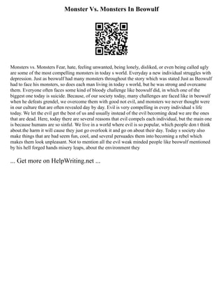 Monster Vs. Monsters In Beowulf
Monsters vs. Monsters Fear, hate, feeling unwanted, being lonely, disliked, or even being called ugly
are some of the most compelling monsters in today s world. Everyday a new individual struggles with
depression. Just as beowulf had many monsters throughout the story which was stated Just as Beowulf
had to face his monsters, so does each man living in today s world, but he was strong and overcame
them. Everyone often faces some kind of bloody challenge like beowulf did, in which one of the
biggest one today is suicide. Because, of our society today, many challenges are faced like in beowulf
when he defeats grendel, we overcome them with good not evil, and monsters we never thought were
in our culture that are often revealed day by day. Evil is very compelling in every individual s life
today. We let the evil get the best of us and usually instead of the evil becoming dead we are the ones
that are dead. Here, today there are several reasons that evil compels each individual, but the main one
is because humans are so sinful. We live in a world where evil is so popular, which people don t think
about.the harm it will cause they just go overlook it and go on about their day. Today s society also
make things that are bad seem fun, cool, and several persuades them into becoming a rebel which
makes them look unpleasant. Not to mention all the evil weak minded people like beowulf mentioned
by his hell forged hands misery leaps, about the environment they
... Get more on HelpWriting.net ...
 