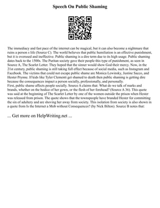 Speech On Public Shaming
The immediacy and fast pace of the internet can be magical, but it can also become a nightmare that
ruins a person s life (Source C). The world believes that public humiliation is an effective punishment,
but it is overused and ineffective. Public shaming is a dire term due to its high usage. Public shaming
dates back to the 1500s. The Puritan society gave their people this type of punishment, as seen in
Source A, The Scarlet Letter. They hoped that the sinner would show God their mercy. Now, in the
21st century, public shaming is still taking full effect because of social media, such as Instagram and
Facebook. The victims that could not escape public shame are Monica Lewinsky, Justine Sacco, and
Hester Prynne. If kids like Tyler Clementi get shamed to death then public shaming is getting dire
because the consequences impact a person socially, professionally, and personally.
First, public shame affects people socially. Source A claims that: What do we talk of marks and
brands, whether on the bodice of her gown, or the flesh of her forehead? (Source A 36). This quote
was said at the beginning of The Scarlet Letter by one of the women outside the prison when Hester
was released from prison. The quote shows that the townspeople have branded Hester for committing
the sin of adultery and are shoving her away from society. This isolation from society is also shown in
a quote from Is the Internet a Mob without Consequences? (by Nick Bilton). Source B notes that:
... Get more on HelpWriting.net ...
 