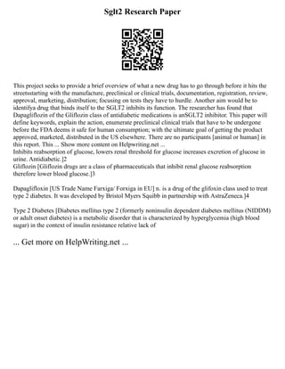Sglt2 Research Paper
This project seeks to provide a brief overview of what a new drug has to go through before it hits the
streetsstarting with the manufacture, preclinical or clinical trials, documentation, registration, review,
approval, marketing, distribution; focusing on tests they have to hurdle. Another aim would be to
identifya drug that binds itself to the SGLT2 inhibits its function. The researcher has found that
Dapagliflozin of the Gliflozin class of antidiabetic medications is anSGLT2 inhibitor. This paper will
define keywords, explain the action, enumerate preclinical clinical trials that have to be undergone
before the FDA deems it safe for human consumption; with the ultimate goal of getting the product
approved, marketed, distributed in the US elsewhere. There are no participants [animal or human] in
this report. This ... Show more content on Helpwriting.net ...
Inhibits reabsorption of glucose, lowers renal threshold for glucose increases excretion of glucose in
urine. Antidiabetic.]2
Gliflozin [Gliflozin drugs are a class of pharmaceuticals that inhibit renal glucose reabsorption
therefore lower blood glucose.]3
Dapaglifloxin [US Trade Name Farxiga/ Forxiga in EU] n. is a drug of the glifoxin class used to treat
type 2 diabetes. It was developed by Bristol Myers Squibb in partnership with AstraZeneca.]4
Type 2 Diabetes [Diabetes mellitus type 2 (formerly noninsulin dependent diabetes mellitus (NIDDM)
or adult onset diabetes) is a metabolic disorder that is characterized by hyperglycemia (high blood
sugar) in the context of insulin resistance relative lack of
... Get more on HelpWriting.net ...
 