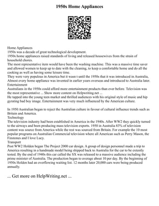1950s Home Appliances
Home Appliances
1950s was a decade of great technological development.
1950s home appliances raised standards of living and released housewives from the strain of
household chores.
The most representative item would have been the washing machine. This was a massive time saver
and allowed women to keep up to date with the cleaning, to keep a comfortable home and do all the
cooking as well as having some leisure time.
They were very populous in America but it wasn t until the 1950s that it was introduced in Australia,
Almost every home appliance was invented in earlier years overseas and introduced to Australia later.
Entertainment
Australians in the 1950s could afford more entertainment products than ever before. Television was
the most representative ... Show more content on Helpwriting.net ...
He tapped into the young teen market and thrilled audiences with his original style of music and hip
gyrating bad boy image. Entertainment was very much influenced by the American culture.
In 1950 Australian began to reject the Australian culture in favour of cultural influence trends such as
Britain and America.
Technology
The television industry had been established in America in the 1940s. After WW2 they quickly turned
to the airways and been producing mass television exports. 1950 in Australia 83% of television
content was source from America while the rest was sourced from Britain. For example the 10 most
popular programs on Australian Commercial television where all American such as Perry Mason, the
Finstones and I love Lucy.
Transport
Post WW2 Holden began The Project 2000 car design. A group of design personnel made a trip to
America resulting in a handmade model being shipped back to Australia for the car to be extently
tested. By the end of 1940s this car called the SX was released to a massive audience including the
prime minister of Australia. The production began to average about 10 per day. By the beginning of
1950s Holden had an overflowing waiting list. 12 months later 20,000 cars were being produced
annually.
... Get more on HelpWriting.net ...
 