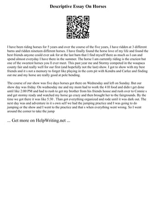 Descriptive Essay On Horses
I have been riding horses for 5 years and over the course of the five years, I have ridden at 3 different
barns and ridden nineteen different horses. I have finally found the horse love of my life and found the
best friends anyone could ever ask for at the last barn that I find myself there as much as I can and
spend almost everyday I have there in the summer. The horse I am currently riding is the craziest but
one of the sweetest horses you ll ever meet. This past year me and Stormy competed in the waupaca
county fair and really well for our first (and hopefully not the last) show. I got to show with my best
friends and it s not a memory to forget like playing in the corn pit with Kendra and Carlee and finding
out me and my horse are really good at pole bending.
The course of our show was five days horses got there on Wednesday and left on Sunday. But our
show day was friday. On wednesday me and my mom had to work the 4 H food and didn t get done
until like 2:00 PM and had to rush to get my brother from his friends house and rush over to Connie s
and get stormy ready and watched my horse go crazy and then brought her to the fairgrounds. By the
time we got there it was like 5:30 . Than got everything organized and rode until it was dark out. The
next day was and adventure in it s own self we had the jumping practice and I was going to do
jumping or the show and I went to the practice and that s when everything went wrong. So I went
around the corner to take the jump
... Get more on HelpWriting.net ...
 