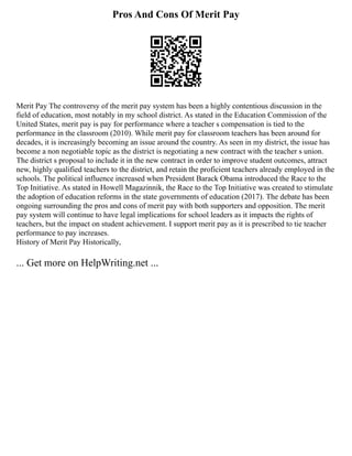 Pros And Cons Of Merit Pay
Merit Pay The controversy of the merit pay system has been a highly contentious discussion in the
field of education, most notably in my school district. As stated in the Education Commission of the
United States, merit pay is pay for performance where a teacher s compensation is tied to the
performance in the classroom (2010). While merit pay for classroom teachers has been around for
decades, it is increasingly becoming an issue around the country. As seen in my district, the issue has
become a non negotiable topic as the district is negotiating a new contract with the teacher s union.
The district s proposal to include it in the new contract in order to improve student outcomes, attract
new, highly qualified teachers to the district, and retain the proficient teachers already employed in the
schools. The political influence increased when President Barack Obama introduced the Race to the
Top Initiative. As stated in Howell Magazinnik, the Race to the Top Initiative was created to stimulate
the adoption of education reforms in the state governments of education (2017). The debate has been
ongoing surrounding the pros and cons of merit pay with both supporters and opposition. The merit
pay system will continue to have legal implications for school leaders as it impacts the rights of
teachers, but the impact on student achievement. I support merit pay as it is prescribed to tie teacher
performance to pay increases.
History of Merit Pay Historically,
... Get more on HelpWriting.net ...
 